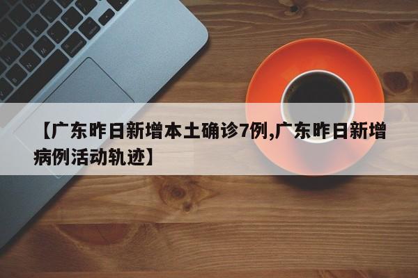 【广东昨日新增本土确诊7例,广东昨日新增病例活动轨迹】