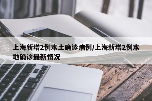 上海新增2例本土确诊病例/上海新增2例本地确诊最新情况
