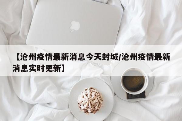 【沧州疫情最新消息今天封城/沧州疫情最新消息实时更新】