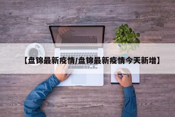 【盘锦最新疫情/盘锦最新疫情今天新增】