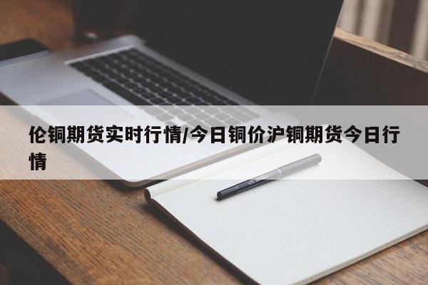 伦铜期货实时行情/今日铜价沪铜期货今日行情