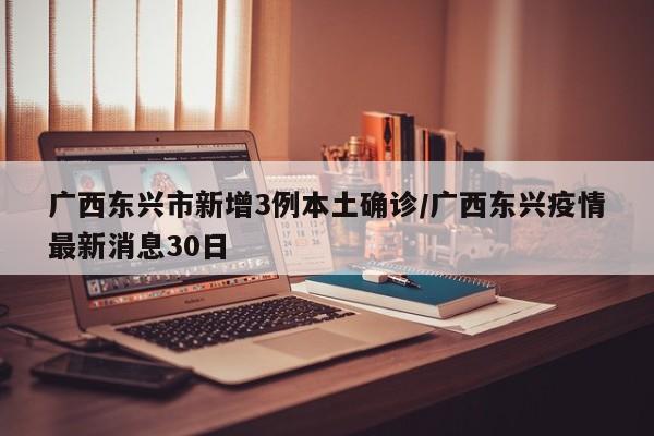 广西东兴市新增3例本土确诊/广西东兴疫情最新消息30日