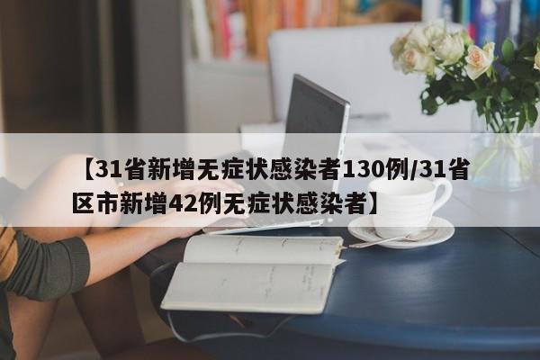 【31省新增无症状感染者130例/31省区市新增42例无症状感染者】