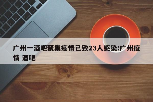 广州一酒吧聚集疫情已致23人感染:广州疫情 酒吧