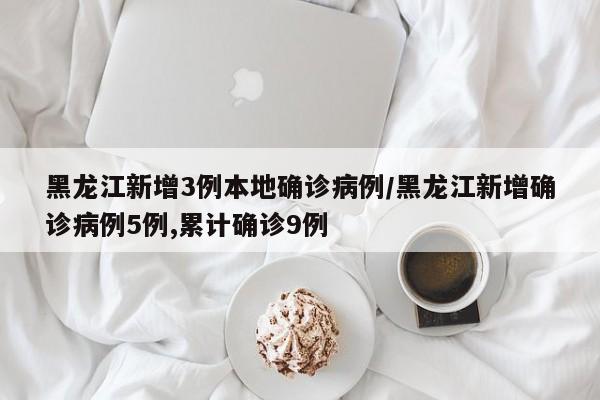 黑龙江新增3例本地确诊病例/黑龙江新增确诊病例5例,累计确诊9例