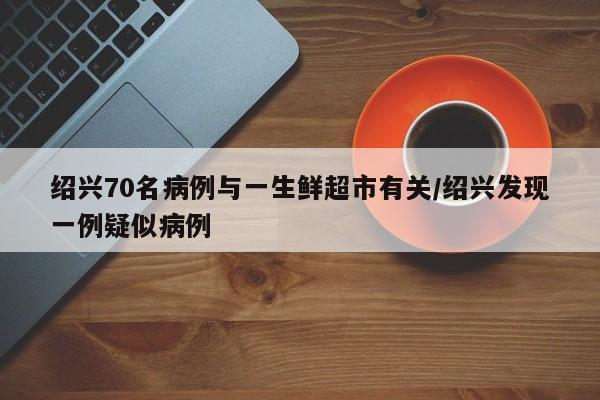 绍兴70名病例与一生鲜超市有关/绍兴发现一例疑似病例