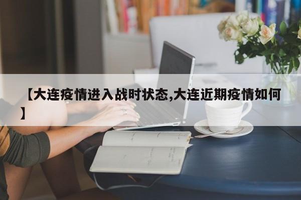 【大连疫情进入战时状态,大连近期疫情如何】