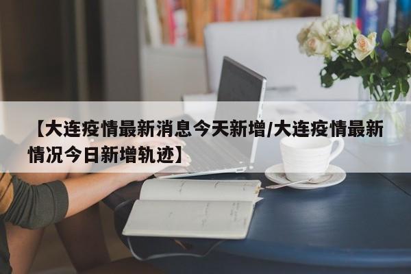 【大连疫情最新消息今天新增/大连疫情最新情况今日新增轨迹】
