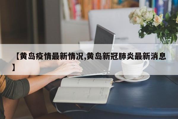 【黄岛疫情最新情况,黄岛新冠肺炎最新消息】