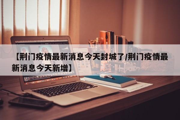 【荆门疫情最新消息今天封城了/荆门疫情最新消息今天新增】