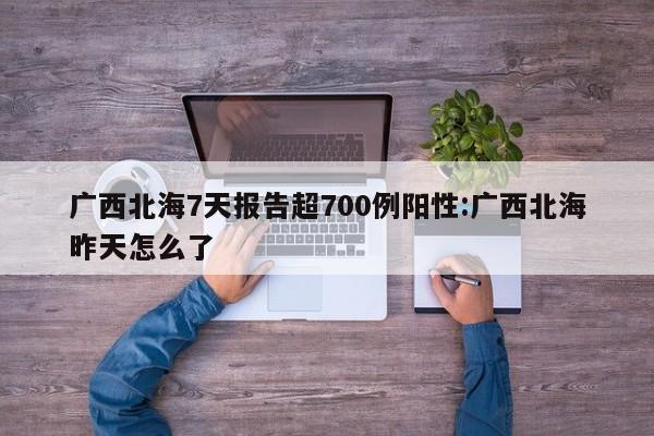 广西北海7天报告超700例阳性:广西北海昨天怎么了