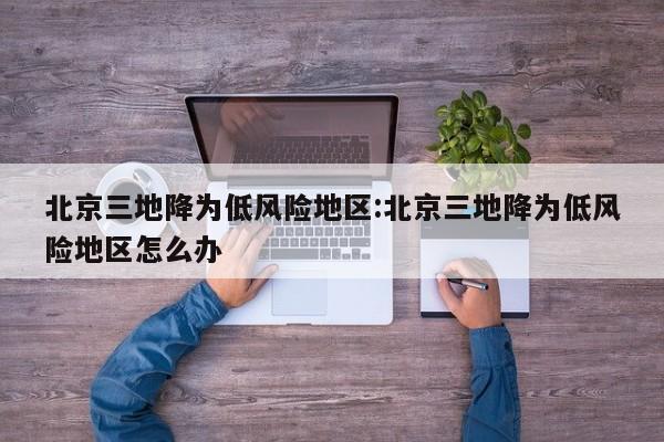 北京三地降为低风险地区:北京三地降为低风险地区怎么办