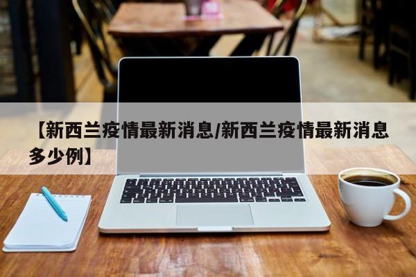 【新西兰疫情最新消息/新西兰疫情最新消息多少例】