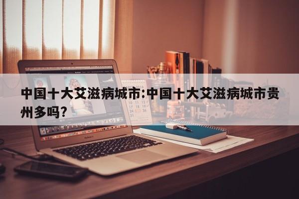 中国十大艾滋病城市:中国十大艾滋病城市贵州多吗?