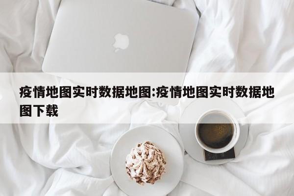 疫情地图实时数据地图:疫情地图实时数据地图下载