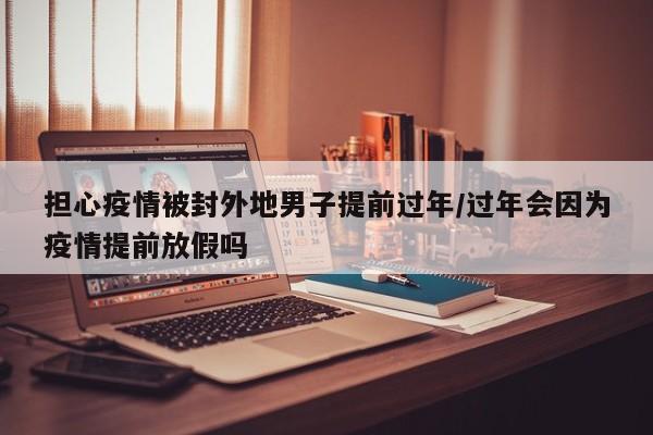 担心疫情被封外地男子提前过年/过年会因为疫情提前放假吗
