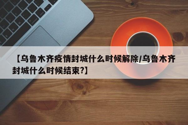 【乌鲁木齐疫情封城什么时候解除/乌鲁木齐封城什么时候结束?】