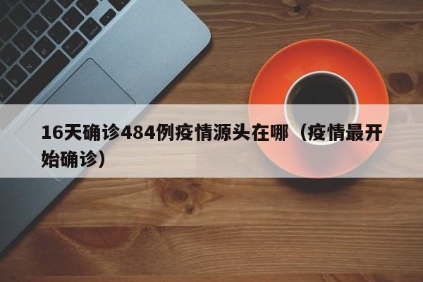 16天确诊484例疫情源头在哪（疫情最开始确诊）