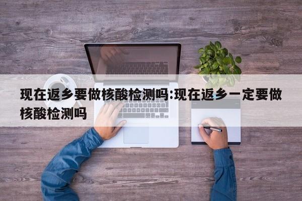现在返乡要做核酸检测吗:现在返乡一定要做核酸检测吗