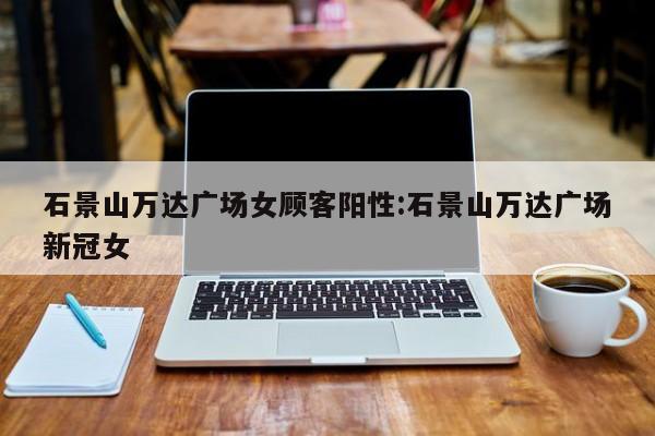 石景山万达广场女顾客阳性:石景山万达广场新冠女