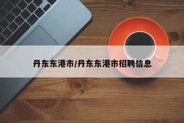丹东东港市/丹东东港市招聘信息