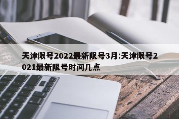 天津限号2022最新限号3月:天津限号2021最新限号时间几点