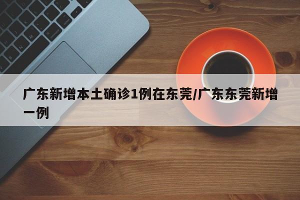 广东新增本土确诊1例在东莞/广东东莞新增一例