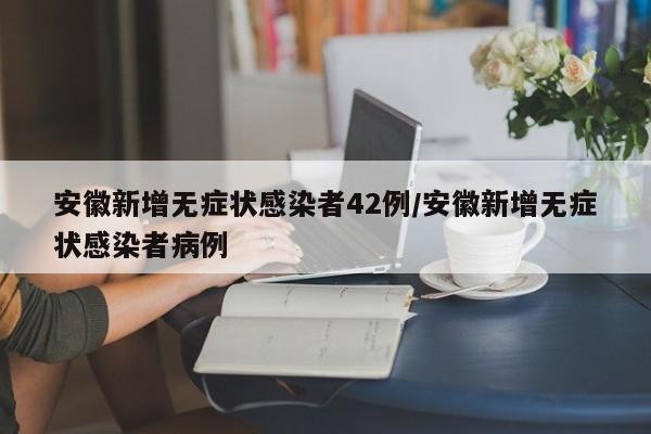 安徽新增无症状感染者42例/安徽新增无症状感染者病例