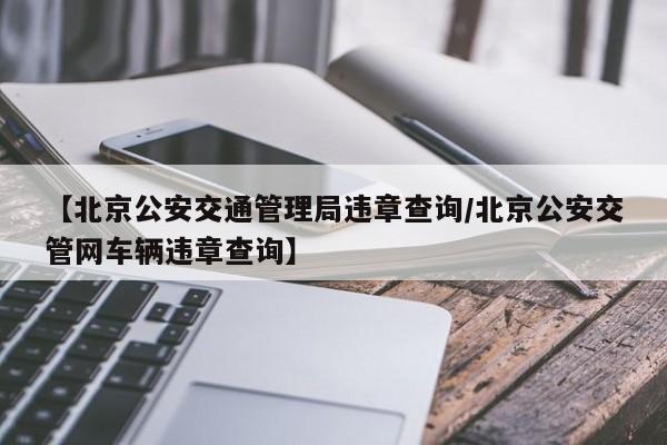 【北京公安交通管理局违章查询/北京公安交管网车辆违章查询】