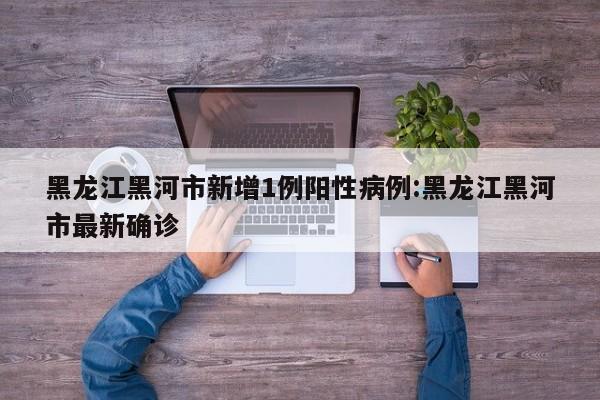 黑龙江黑河市新增1例阳性病例:黑龙江黑河市最新确诊