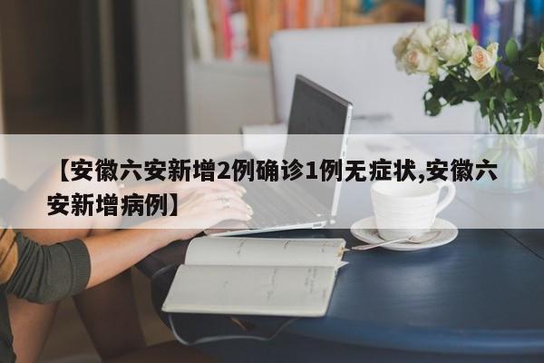 【安徽六安新增2例确诊1例无症状,安徽六安新增病例】