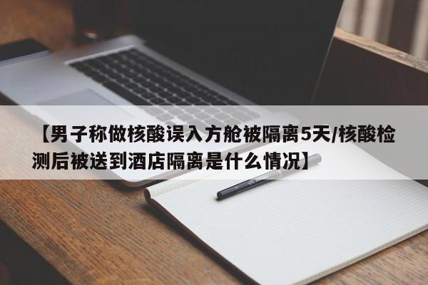 【男子称做核酸误入方舱被隔离5天/核酸检测后被送到酒店隔离是什么情况】