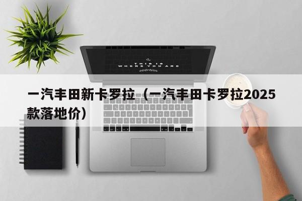 一汽丰田新卡罗拉（一汽丰田卡罗拉2025款落地价）