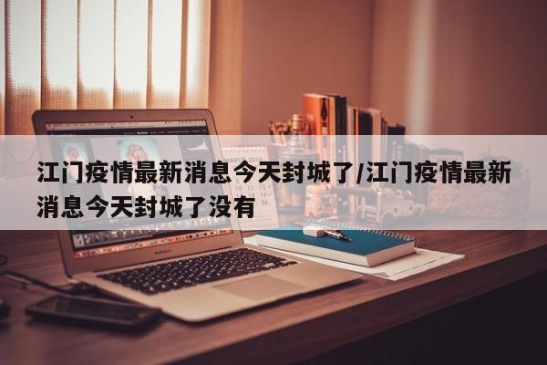江门疫情最新消息今天封城了/江门疫情最新消息今天封城了没有