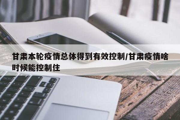 甘肃本轮疫情总体得到有效控制/甘肃疫情啥时候能控制住