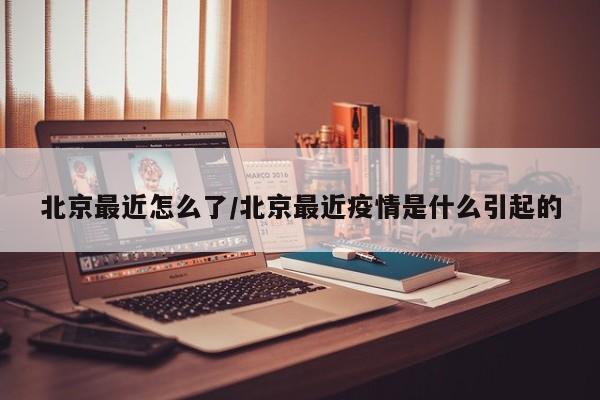 北京最近怎么了/北京最近疫情是什么引起的
