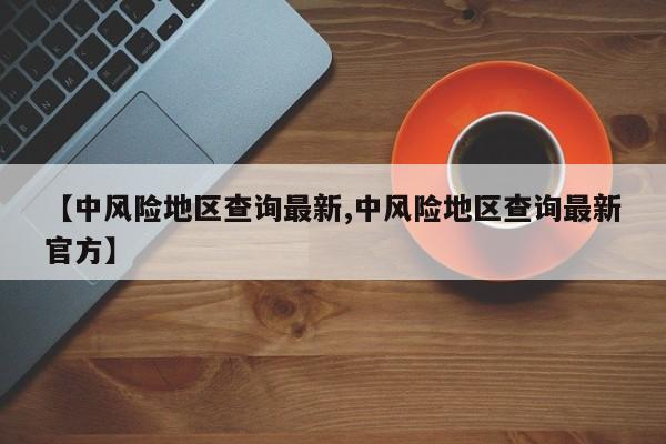 【中风险地区查询最新,中风险地区查询最新官方】