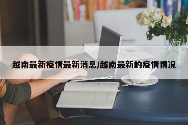 越南最新疫情最新消息/越南最新的疫情情况