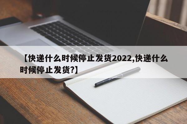 【快递什么时候停止发货2022,快递什么时候停止发货?】