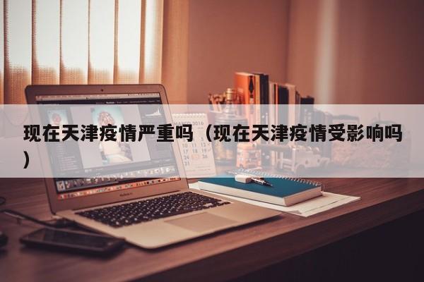 现在天津疫情严重吗(现在天津疫情受影响吗)