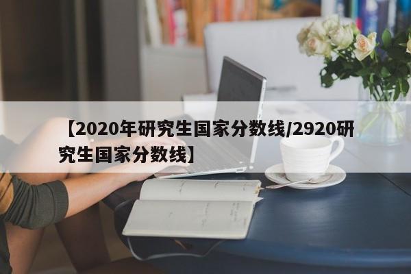 【2020年研究生国家分数线/2920研究生国家分数线】