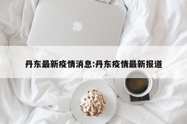 丹东最新疫情消息:丹东疫情最新报道