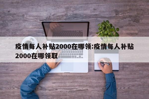 疫情每人补贴2000在哪领:疫情每人补贴2000在哪领取