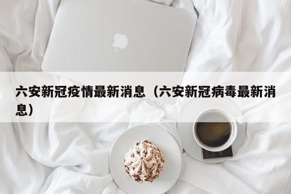 六安新冠疫情最新消息（六安新冠病毒最新消息）