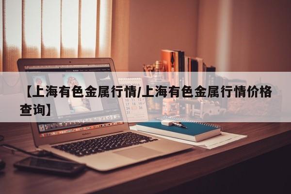 【上海有色金属行情/上海有色金属行情价格查询】