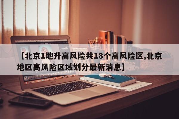 【北京1地升高风险共18个高风险区,北京地区高风险区域划分最新消息】