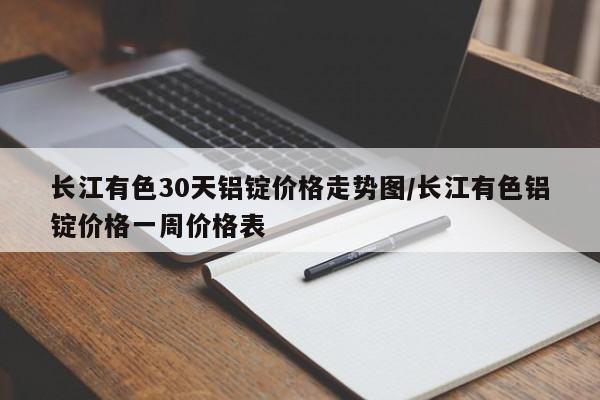 长江有色30天铝锭价格走势图/长江有色铝锭价格一周价格表