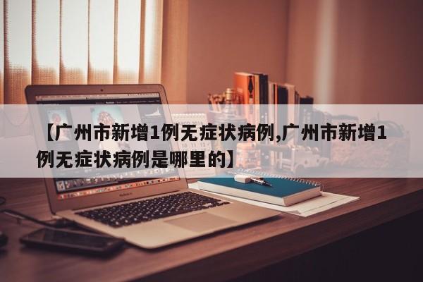 【广州市新增1例无症状病例,广州市新增1例无症状病例是哪里的】