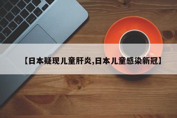 【日本疑现儿童肝炎,日本儿童感染新冠】