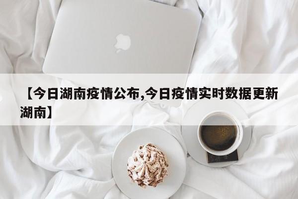 【今日湖南疫情公布,今日疫情实时数据更新湖南】